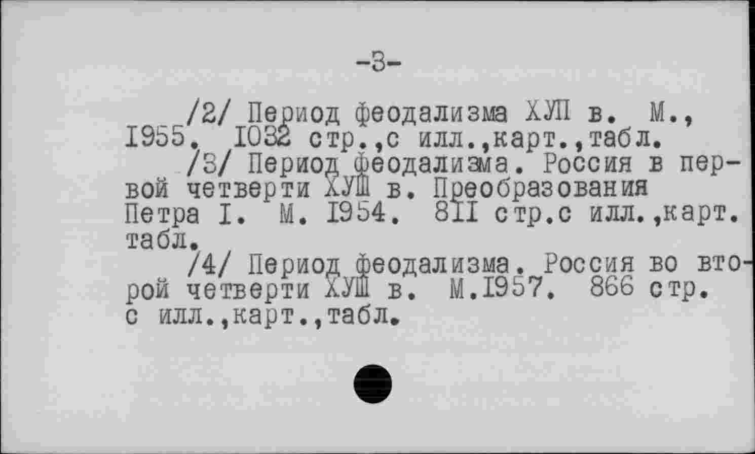 ﻿/2/ Период феодализма ХУЛ в. М., 1955. 1032 стр.,с илл.,карт.,табл.
/3/ Период феодализма. Россия в первой четверти ХУШ в. Преобразования Петра I. М. 1954. 811 стр.с илл. ,карт. табл.
/4/ Период феодализма. Россия во вто рой четверти ХУШ в. M.I957. 866 стр. с илл.,карт.,табл.